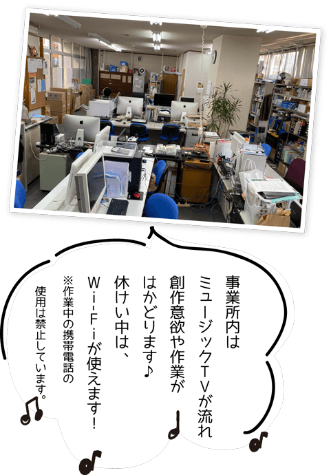 事業所内は
ミュージックTVが流れ
創作意欲や作業がはかどります♪
休けい中は、Wi-Fiが使えます!
※作業中の携帯電話の
使用は禁止しています。