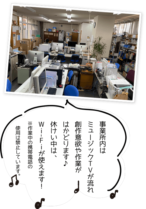 事業所内は
ミュージックTVが流れ
創作意欲や作業がはかどります♪
休けい中は、Wi-Fiが使えます！
※作業中の携帯電話の
　使用は禁止しています。