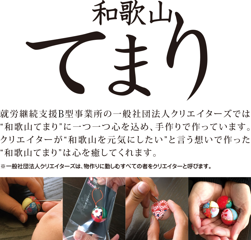 和歌山てまり
就労継続支援A型事業所の一般社団法人クリエイターズでは
'和歌山てまり'に一つ一つ心を込め、手作りで作っています。
クリエイターが'和歌山を元気にしたい'と言う想いで作った
'和歌山てまり'は心を癒してくれます。※一般社団法人クリエイターズは、モノづくりに勤しむすべての君をクリエイターと呼ぶます。